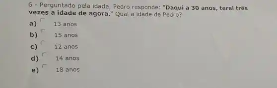 6 - Perguntado pela idade, Pedro responde: "Daqui a 30 anos, terei três
vezes a idade de agora." Qual a idade de Pedro?
a)	13 anos
b)	15 anos
c)	12 anos
d)	14 anos
e)	18 anos