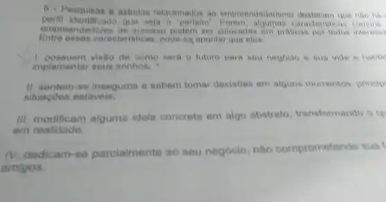 6 - Pesquisas e estudos relacionades ao empreendedoris que nào hà
perfit identificado que seja o caraoteristi
empreended ares de success(podem ser colocadas em praticas por todos interesen
Entre essas caracteris ticas, pode-se apontar que eles
1. possuem visão de como sera 0 future para seu negoolo e sua vida e habilic
implemental seue sonhos.
II. sentem -se insegures e sabem tomar decisoes em alguns momentos princip
situaçōes estavels:
Ill modificam alguma idela conereta em algo abstrato transformando o qu
em realidade;
dedicam se parcialmente ao seu negócio nào compromete ndo suat
amigos.
