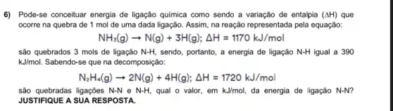 6) Pode-se conceituar energia de ligação química como sendo a variação de entalpia (Delta H) que
ocorre na quebra de 1 mol de uma dada ligação. Assim, na reação representada pela equação:
NH_(3)(g)arrow N(g)+3H(g);Delta H=1170kJ/mol
são quebrados 3 mols de ligação N-H sendo, portanto, a energia de ligação N-H igual a 390
kJ/mol Sabendo-se que na decomposição:
N_(2)H_(4)(g)arrow 2N(g)+4H(g);Delta H=1720kJ/mol
são quebradas ligações N-N e N-H qual o valor, em kJ/mol da energia de ligação N-N?
JUSTIFIQUE A SUA RESPOSTA.