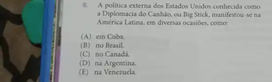 6. A politica externa dos Estados Unidos conhecida como
a Diplomacia do Canhão, ou Big Stick manifestou-se na
América Latina, em diversas ocasiōes , como:
(A) em Cuba.
(B) no Brasil.
(C) no Canadá.
(D) na Argentina.
(E) na Venezuela.