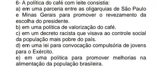 6- A política do café com leite consistia:
a) em uma parceria entre as oligarquias de São Paulo
e Minas Gerais para promover o revezamento da
escolha do presidente.
b) em uma política de valorização do café.
c) em um decreto racista que visava ao controle social
da população mais pobre do país.
d) em uma lei para convocação compulsória de jovens
para o Exército.
e) em uma politica para promover melhorias na
alimentação da população brasileira.