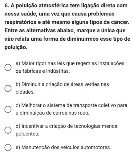 6. A poluição atmosférica tem ligação direta com
nossa saúde , uma vez que causa problemas
respiratóri os e até mesmo alguns tipos de câncer.
Entre as alternativa s abaixo , marque a única que
não relata uma forma de diminuirmos esse tipo de
poluição.
a) Maior rigor nas leis que regem as instalações
de fábricas e indústrias.
b) Diminuir a criação de áreas verdes nas
cidades.
c) Melhorar o sistema de transporte coletivo para
a diminuição de carros nas ruas.
d) Incentivar a criação de tecnologias menos
poluentes.
e)Manutenção dos veiculos automotores.