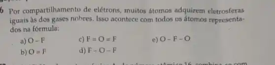 6 Por compartilham ento de elétrons, muitos átomos adquirem eletrosferas
iguais às dos gases nobres.Isso acontece com todos os átomos representa-
dos na fórmula:
a) O-F
C) F=O=F
e) O-F-O
b) O=F
d) F-O-F