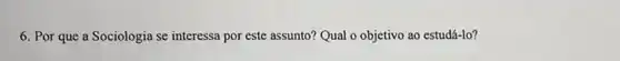 6. Por que a Sociologia se interessa por este assunto? Qual o objetivo ao estudá-lo?