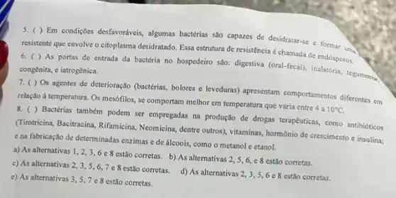 6.( ) As portas de entrada da bactéria no hospedeiro são:digestiva (oral-fecal), inalatoria tegumentar.
chamada de endósporos.
congênita, e iatrogênica.
7. ( ) Os agentes de deterioração (bactérias bolores c leveduras) apresentam comportamentos diferentes em
relação à temperatura. Os mesófilos, se comportam melhor em temperatura que varia entre 4 a
10^circ C
8. ()
Bactérias também podem ser empregadas na produção de drogas terapêuticas, como antibióticos
(Tirotricina, Bacitracina, Rifamicina Neomicina, dentre outros), vitaminas,hormônio de crescimento e insulina;
e na fabricação de determinadas enzimas e de álcoois, como o metanol e etanol.
a) As alternativas 1,2,3,6e8
estão corretas. b) As alternativas 2,5,6,e8 estão corretas.
c) As alternativas 2,3,5,6,7e8
estão corretas. d) As alternativas 2,3,5,6e8 estão corretas.
e) As alternativas 3 , 5,7 e 8 estão corretas.