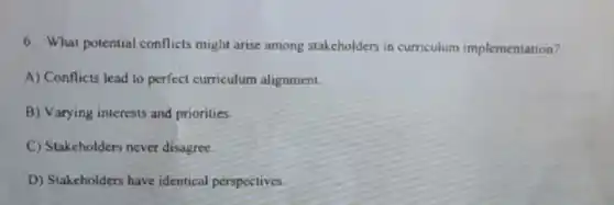 6. What potential conflicts might arise among stakeholders in curriculum implementation?
A) Conflicts lead to perfect curriculum alignmen.
B) Varying interests and priorities.
C) Stakeholders never disagree.
D) Stakeholders have identical perspectives.