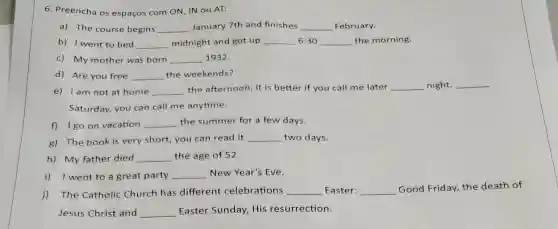 6. Preencha os espaços com ON, IN ou AT:
a) The course begins __ January 7th and finishes __ February.
b) I went to bed __ midnight and got up __ 6:30 __ the morning.
c) My mother was born __ 1932.
d) Are you free __ the weekends?
e) I am not at home __ the afternoon, it is better if you call me later __ night. __
Saturday, you can call me anytime.
f) 1 go on vacation __ the summer for a few days.
g) The book is very short, you can read it __ two days.
h) My father died __ the age of 52.
i) I went to a great party __ New Year's Eve.
The Catholic Church has different celebrations __ Easter: __ Good Friday, the death of
Jesus Christ and __ Easter Sunday, His resurrection.