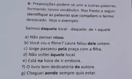 6- Preposições podem se unir a outras palavras,
formando novos vocábulos. Nas frases a seguir,
identifique as palavras que compōem o termo
destacado. Veja o exemplo:
Saímos daquele local - daquele: de+aquele
a) Não pensei nisso.
b) Você viu 0 filme? Laura falou dele ontem.
c) Jorge passeou pela praça com a filha.
d) Não voltei àquele local.
e) Está na hora de ir embora.
f) O livro tem dedicatória da autora.
g) Cheguei aonde sempre quis estar.