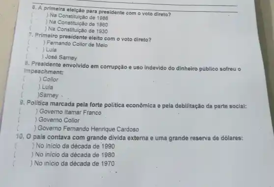 6. A primeira eleição para presidente com o voto direto?
) Na Constituição de 1988
 Na Constituição de 1860
()
 Na Constituição de 1930
7. Primeiro presidente eleito com o voto direto?
() Fernando Collor de Melo
()
 Lula
()
. José Sarney
8. Presidente envolvido em corrupção e uso indevido do dinheiro público sofreu o
impeachment:
()
 Collor
() Lula
) Sarney
9. Politica marcada pela forte politica econômica e pela debilitação da parte social:
() Governo Itamar Franco
()
 Governo Collor
() Governo Fernando Henrique Cardoso
10. 0 país contava com grande divida externa e uma grande reserva de dólares:
() No início da década de 1990
 No início da década de 1980
()
()
 No início da década de 1970