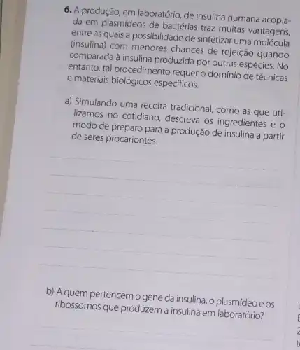 6. A produção, em laboratório, de insulina humana acopla-
da em plasmídeos de bactérias traz muitas vantagens,
entre as quais a possibilidade de sintetizar uma molécula
(insulina) com menores chances de rejeição quando
comparada à insulina produzida por outras espécies.No
entanto, tal procedimento requer o domínio de técnicas
e materiais especificos.
a) Simulando uma receita tradicional como as que uti-
lizamos no cotidiano descreva os ingredientes e o
modo de preparo para a produção de insulina a partir
de seres procariontes.
__
b) A quem pertencemo gene da insulina, o plasmídeoe os
ribossomos que produzem a insulina em laboratório?
__