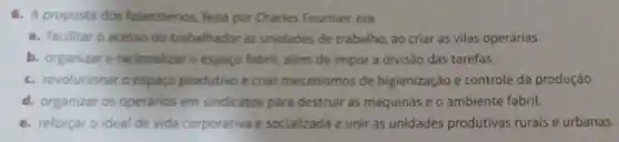 6. A proposta dos falansterios, feita por Charles Fournier, era
a. facilitar o acesso do trabalhador as unidades de trabalho ao criar as vilas operárias.
b. organizare racionalizaro espaco fabril, além de impor a divisão das tarefas.
c. revolucionar o espaco produtivo e criar mecanismos de higienização e controle da produção
d. organizar os operarios em sindicatos para destruir as máquinas e 0 ambiente fabril.
e. reforçaro ideal de vida corporativa e socializada e unir as unidades produtivas rurais e urbanas.