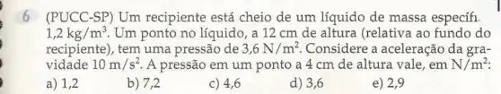 6 (PUCC-SP) Um recipiente está cheio de um líquido de massa específi.
1,2kg/m^3 Um ponto no líquido, a 12 cm de altura (relativa ao fundo do
recipiente), tem uma pressão de 3,6N/m^2 Considere a aceleração da gra-
vidade 10m/s^2 A pressão em um ponto a 4 cm de altura vale, em N/m^2
a) 1,2
b) 7,2
c) 4,6
d) 3,6
e) 2,9