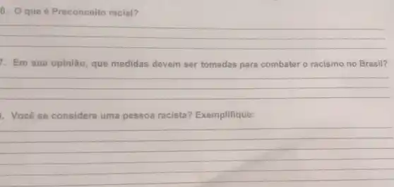 6. Qque é Preconceito racial?
__
7. Em sua opinião que medidas devem ser tomadas para combater o racismo no Brasil?
__
Você se considera uma pessoa racista?Exemplifique:
__