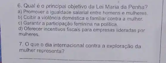 6. Quai é 0 principal objetivo da Lei Maria da Penha?
a) Promover a salarial entre homens e mulheres.
b) Coibir a violência doméstica e familiar contra a mulher.
c) Garantir a participação feminina na politica.
d) Oferecer fiscais para empresas lideradas por
mulheres.
7. O que o dia internacional contra a exploração da
mulher representa?
__