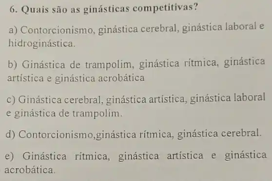 6. Quais são as ginásticas competitivas?
a) Contorcionismo ginástica cerebral ginástica laboral e
hidroginástica.
b) Ginástica de trampolim, ginástica ritmica, ginástica
artistica e ginástica acrobática
c) Ginástica cerebral ginástica artística ginástica laboral
e ginástica de trampolim.
d) Contorcionism ,ginástica rítmica ginástica cerebral.
e) Ginástica ritmica, ginástica artística e ginástica
acrobática.