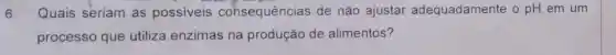 6. Quais seriam as possiveis cohsequências de não ajustar adequadamente o pH em um
processo que utiliza enzimas na produção de alimentos?