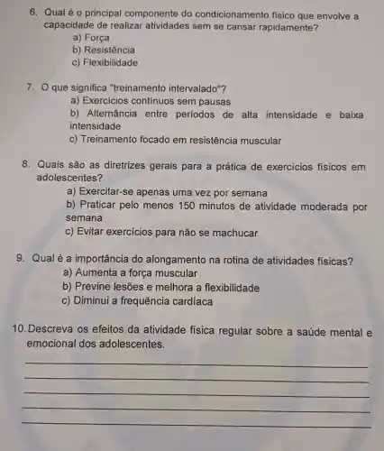 6. Qual é 0 principal componente do condicionamento físico que envolve a
capacidade de realizar atividades sem se cansar rapidamente?
a) Força
b) Resistência
c) Flexibilidade
7. O que significa "treinamento intervalado"?
a) Exercícios contínuos sem pausas
b) Alternância entre períodos de alta intensidade e baixa
intensidade
c) Treinamento focado em resistência muscular
8. Quais são as diretrizes gerais para a prática de exercicios físicos em
adolescentes?
a) Exercitar-se apenas uma vez por semana
b) Praticar pelo menos 150 minutos de atividade moderada por
semana
c) Evitar exercícios para não se machucar
9. Qualé a importância do alongamento na rotina de atividades físicas?
a) Aumenta a força muscular
b) Previne lesōes e melhora a flexibilidade
c) Diminui a frequência cardíaca
10. Descreva os efeitos da atividade física regular sobre a saúde mental e
emocional dos adolescentes.
__