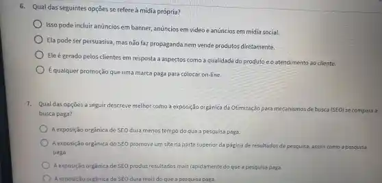 6 - Qual das seguintes opçōes se refere à mídia própria?
Isso pode incluir anúncios em banner,anúncios em vídeo e anúncios em mídia social.
Ela pode ser persuasiva , mas não faz propaganda nem vende produtos diretamente.
Ele é gerado pelos clientes em resposta a aspectos come a qualidade do produto eo atendimento ao cliente.
) E qualquer promoção que uma marca paga para colocar on-line.
7.Qual das opçōes a seguir descreve melhor como a exposição organica da Otimização para mecanismos de busca (SEO)se compara à
busca paga?
A exposição orgânica de SEO dura menos tempo do que a pesquisa paga.
A exposição orgânica de SEO produz resultados mais rapidamente do que a pesquisa paga.
A exposição orgânica de SEO dura mais do que a pesquisa paga.
A exposição orgânica do SEO promove um site na parte superior da página de resultados de pesquisa , assim como a pesquisa
paga.