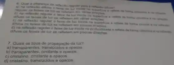 6. Qual a diference da reflexâo regular para a reflexito difusa?
a) na reflexão difuse o feixe de luz incide na
regular os feixes de luz se refletem em varias direorficie
b) na reflexão regular o feixe de luz incide na superficle e reflete de forma cilindrea
difusa os feixes se refletem em varias
c) na reflexǎo regular o feixe de luz incide na superficie e reflete de forma circular a na reflexitio
difusa os feixes de luz se refletem em poucas
d) na reflexǎc regular o feixe de luz incide na profundidade e reflete de forma cilindrica ona reflexito
difusa os feixes de luz se refletem em poucas
7. Quais os tipos de propagação da luz?
a) transparentes , translúcidos e opacos.
b) transparentes , cintilante e opacos.
c) cristalino e opacos.
d) cristalino translúcidos e opacos.