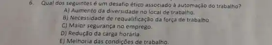 6. Qual dos seguintes é um desafio ético associado à automação do trabalho?
A) Aumento da diversidade no local de trabalho.
B) Necessidade de requalificação da força de trabalho.
C) Maior segurança no emprego.
D) Redução da carga horária.
E) Melhoria das condições de trabalho.