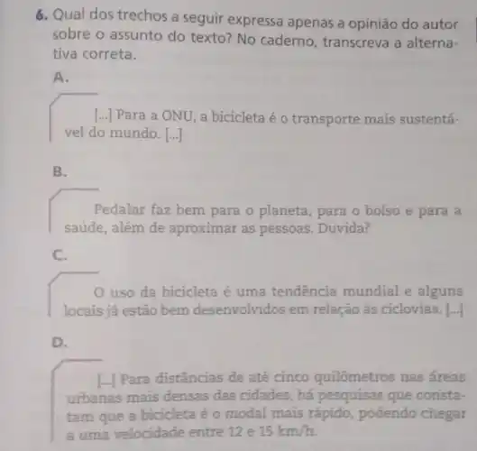 6. Qual dos trechos a seguir expressa apenas a opinião do autor
sobre o assunto do texto? No caderno , transcreva a alterna-
tiva correta.
A.
[...] Para a ONU, a bicicleta é o transporte mais sustentá-
vel do mundo. [...]
B.
Pedalar faz bem para o planeta, para o bolso e para a
saúde, além de aproximar as pessoas. Duvida?
C.
uso da bicicleta é uma tendencia mundial e alguns
locais já estão bem desenvolvidos em relação às ciclovias. [...]
D.
L.) Para distâncias de até cinco quilômetros nas áreas
urbanas mais densas das cidades, há pesquisas que consta-
tam que a bicicleta é o modal mais rápido, podendo chegar
a uma velocidade entre 12e 15km/h.