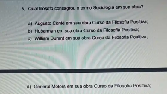 6. Qual filosofo consagrou o termo Sociologia em sua obra?
a) Augusto Conte em Filosofia Positiva;
b) Huberman em sua obra Curso da Filosofia Positiva;
c) William Durant em sua obra Curso da Filosofia Positiva;
d) General Motors em sua obra Curso da Filosofia Positiva;