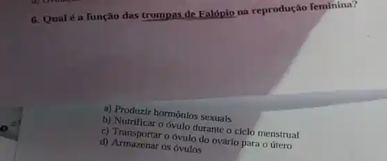 6. Qualé a função das trompas de Falópio na reprodução feminina?
a) Produzir hormônios sexuais
b) Nutrificar o óvulo durante o ciclo menstrual
c) Transportar o óvulo do ovário para 0 útero
d) Armazenar os ovulos