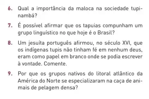 6. Qual a importância da maloca na sociedade tupi-
nambá?
7. É possivel afirmar que os tapuias compunham um
grupo linguistico no que hoje é o Brasil?
8. Um jesuita português afirmou, no século XVI que
os indigenas tupis não tinham fé em nenhum deus.
eram como papel em branco onde se podia escrever
à vontade. Comente.
9. Por que os grupos nativos do litoral atlântico da
América do Norte se especializaram na caça de ani-
mais de pelagem densa?