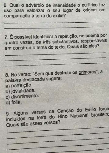 6. Qual o advérbio de intensidade o eu lirico fez
uso para valorizar o seu lugar de origem em
comparação à terra do exilio?
__
7. É possivel identificar a no poema por
quatro vezes , de três substantivos , responsáveis
em construir o tema do texto Quais são eles?
__
8. No verso "Sem que desfrute os primores", a
palavra destacada sugere:
a) períeição.
b) jovialidade.
c) divertimento.
d) folia.
9. Alguns versos da Canção do Exilio foran
incluidos na letra do Hino Nacional brasileiro
versos'
__