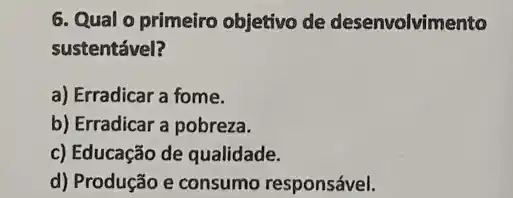 6. Qual o primeiro objetivo de desenvolvimento
sustentável?
a) Erradicar a fome.
b) Erradicar a pobreza.
c) Educação de qualidade.
d) Produção e consumo responsável.