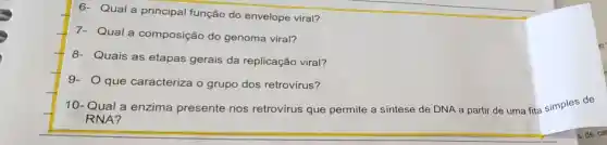 6- Qual a principal função do envelope viral?
7- Qual a composição do genoma viral?
8- Quais as etapas gerais da replicação viral?
9- que caracteriza o grupo dos retrovírus?
10-Qual a enzima presente nos retrovírus que permite a síntese de DNA a partir de uma fita simples de
RNA?