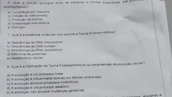 6. Qual a relação ecológica entre as bactérias - células oucarióticas que possion
endossimbiose?
a) Competição por recursos
b) Inibição do crescimento
c) Produção de toxinas
d) Cooperação mutualistica
e) Extinção
7. Qual é a evidência molecular que suporta a Teoria Endossimbiótica?
a) Sequências de DNA mitocondrial
b) Sequências de DNA nuclear
c) Sequências de RNA ribossômico
d) Estrutura de proteinas
e) Metabolismo celular
8. Qualé a implicação da Teoria Endossimbiótica na compreensão da evolução celular?
a) A evolução é um processo linear
b) A evolução é influenciada apenas por fatores ambientais
c) A evolução envolve processos simbióticos
d) A evolução é um processo aleatório
e) A evolução não envolve mudanças genéticas