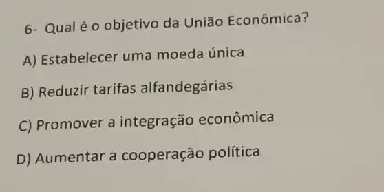 6- Qualéo objetivo da Uniāo Econômica?
A) Estabelecer uma moeda única
B) Reduzir tarifas alfandegárias
C) Promover a integraçã io econômica
D) Aumentar a cooperação política