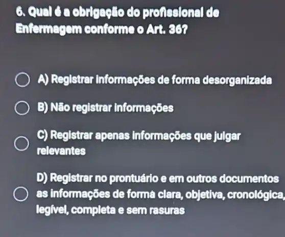 6. Qualoa obrigasto do profissional de
Enternagem conforme
A) Registrar informações de forme desorganizada
B) Não reglstrar informações
C) Registrar apenas informações que julgar
relevantes
D) Registrar no prontuário e em outros documentos
as informações de forma clara, objetiva , cronológica,
legivel, completa e sem rasures