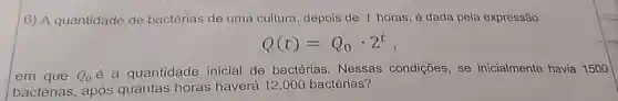 6) A quantidade de bactérias de uma cultura depois de t horas é dada pela expressão
Q(t)=Q_(0)cdot 2^t
em que Q_(0)
é a quantidade inicial de bactérias. Nessas condições, se inicialmente havia 1500
bactérias, após quantas horas haverá 12.000 bactérias?