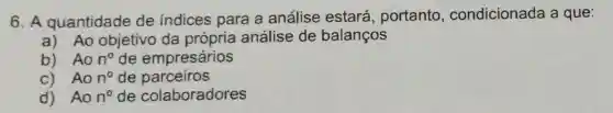 6. A quantidade de indices para a análise estará , portanto condicionada a que:
a) Ao objetivo da própria análise de balanços
b) Ao n^circ  de empresários
c) Ao n^circ  de parceiros
d) Ao n^circ  de colaboradores