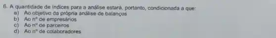 6. A quantidade de indices para a análise estará portanto , condicionada a que:
a) Ao objetivo da própria análise de balanços
b) Ao n^circ  de empresários
c) Ao n^circ  de parceiros
d) Ao n^circ  de colaboradores