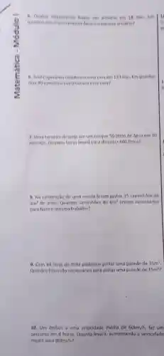 6. Quatro marceneros laiem um armario em 18 dias tm
quantos dias O marceneire i farlam o mesmo armáno?
6. Tinta operanosconstroen uma casa em 120 dias Em quantos
dias 40 operarios construitian esta casa?
7. Uma tornolra despoja em um tanque 50 litros de ógua em 20
minutos. Quantas horas levard para despejar 600 litros?
8. Na construção de uma escola foram gastos 15 caminhoes de
4m^3 de arela, Quantos caminhbes de 6m^3 serlam necessários
para farer o mesmo trabalho?
9. Com 14 litros de tinta podemos pintar uma parede de 35m^2
Quantos litros são necess/rios para pintar uma parede de 15m^2
10. Um Onibus a uma velocidade média de 60km/h fez um
percurso em 4 horas.Quanto levard, aumentando a velocidade
média para 80km/h