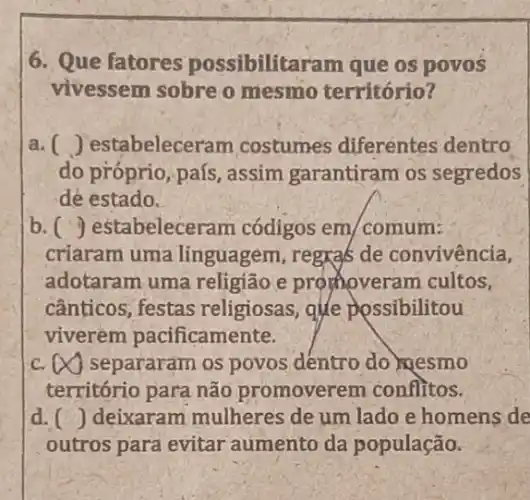 6. Que fatores possibilitaram que os povos
vivessem sobre o mesmo território?
a () estabelecer am costumes diferentes dentro
do próprio, país , assim garantiram os segredos
dé estado.
b () estabeleceram códigos em/comum:
criaram uma linguagem, regra's de convivencia,
adotaram uma religião e promoveram cultos,
cânticos; festas religiosas, que possibilitou
viverem pacificamente.
C. infty  separaram os povos dentro do mesmo
território para não promoverem conflitos.
d () deixaram mulheres de um lado e homens de
outros para evitar aumento da população.