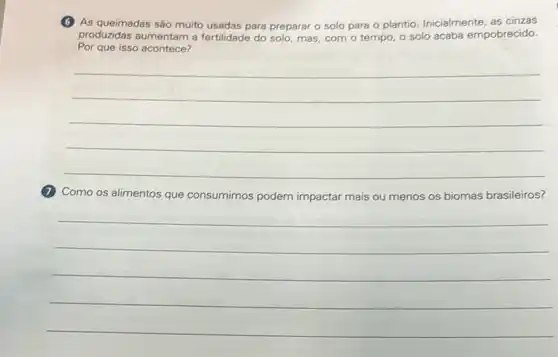 (6) As queimadas sáo muito usadas para preparar o solo para o plantio Inicialmente, as cinzas
produzidas aumentam a fertilidade do solo, mas, com - tempo, o solo acaba empobrecido.
Por que isso acontece?
__
(1) Como os alimentos que consumimos podem impactar mais ou menos os biomas brasileiros?
__