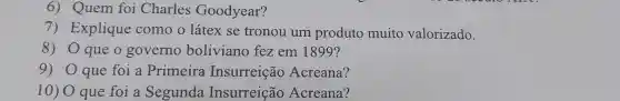 6) Quem foi Charles Goodyear?
7) Explique como o látex se tronou um produto muito valorizado.
8) 0 que 0 governo boliviano fez em 1899?
9) Oque foi a Primeira Insurreição Acreana?
10) 0 que foi a Segunda Insurreição Acreana?