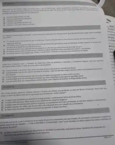 6. QUESTAO
Locke fol um filósofo ingles conhecido como o "pai do liberalismo"sendo considerado o principal representante
brithinico e um dos teoricos do contrato social Em sua obra "Do Governo Civil", John Locke defende
proteger qual direito fundamental dos individuos?
A) 0 direito à propriedade privada.
B)
direito a expressão
C) 0 direito a felicidade.
D) 0 direito à igualdade perante a lel.
E) 0 direito à publica universal.
694 QUESTAO
No "Segundo Tratado sobre - Governo", Locke desenvolve uma teoria do contrato social, Qual das alternativas a seguir descreve melhor
essa teoria?
A) 0 contrato social é um acordo em que os individuos cedem ao Estado todos os seus direitos naturais em troca de proteção e
segurança absoluta.
B) Ocontrato socialé uma teoria de um acordo entre governantes e governados, onde os indivíduos aceitam submeter-se ao governo
em troca da proteção de seus direitos naturals.
C) 0 contrato social é uma imposição de autoridade pelo soberano que nào precisa da aprovação do povo.
D) 0 contrato social é uma situação em que o Estado e a Igreja trabalham juntos para garantir a ordem e a moralidade.
E) 0 contrato social é uma alegoria que reflete a relação entre o homem e a natureza, sem interferência do Estado.
70 QUESTÃO
Locke ficou conhecido como o fundador do empirismo, além de defender a liberdade e a tolerância religiosa. Qual das seguintes
afirmaçōes reflete melhor a visão de Locke sobre a propriedade?
A) A propriedadeé um direito dado pela autoridade divina e não pode ser retirado pelo Estado.
B) A propriedade é um direito natural derivado do trabalho, onde um individuo adquire direitos sobre o que transforma atraves do
seu trabalho.
C)
A propriedade exclusivamente uma invenção do Estado a ordem social e a justiça.
D) A propriedade deve ser centralizada no Estado, que deve redistribuí-la para garantir social.
E)
A propriedade deve ser compartilhada coletivamente, com o objetivo de eliminar as desigualdades sociais.
71 QUESTÃO
John Locke estudou medicina, ciências naturais e filosofia em Oxford, principalmente as obras de Bacon e Descartes. Para Lacke que
pregou a teoria da tábula rasa, qualé a principal característica da "razão humana"?
A) A razãoé uma faculdade que permite ao homem acessar o conhecimento divino de forma direta.
B) A razãoé limitada pelas ideias inatas e pela influência das tradições religiosas.
C)
A razão é uma ferramenta para avaliar e organizar as experiências permitindo ao individuo alcancar o conheciments
D) A razão é apenas um reflexo das leis naturais e não tem papel ativo na formação do conhecimento.
E) Arazǎoé uma faculdade infal(vel e universal que garante verdades absolutas.
A filosofia politica de Locke fundamenta-se na noção de consentido, pelos governados, da autondade coestitulda
direito natural do ser humano-a vida.à liberdade e à propriedade. Como as ideras simples das idesas complexis em
sua teoria da mente?
72*QUESTÃO
A) As idelas simples são aquelas que não podem ser divididas ou analisadas, enquanto as ideias complexas sid compostes par
elementos que podem ser analisados ou decompostos.
Unclas Humanan e suas tecnologias