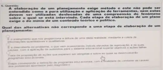 6. Questǎo
A elaboração de um amento exige método e este não pode ser
ent ndido como a pur zacão e aplicação de ferrament as, nem e stas
devem ser utilizadas de slocadas de uma co mpreensão do fe nomeno
sobre o qual se está intervindo.Cada etapa de ela boração de um plano
exige o do minio de um conteudo teórico e politico.
Qual das alternativas não corresponde a uma etaps de claboraç no de um
planeja mento:
instrumento que nos proport ions a leitura de uma dada realidade, mediante a coleta de
informsçoes quantitativas e qualitativas.
E a descoberts do problems; o que vem ocasionando indices elevados de reprovação, e de
causes, com 6 aplicação de subsidios para o educacional superar objetivos e açōes falhas
Trate da proposição de scôes que esperam ser atingides e sobre as quais se desenvolverão
programas educacionais
Etaps corresponde 8 definição programas educ
acionsis, com a finalidade de combater as causas
dos problemes spontados pelo diagnostic