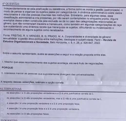 6 QUESTÃO
Independentemente se pela positivação ou resistência, a forma como se molda a gestão (padronizada), 0
modo de pensar e organizar os sujeitos passa por categoriza -Jos. A dinâmica administrativa coleta dados
relacionados à vida das pessoas inseridas nas instituições. Entretanto, para delas, essa
classificação administrativa cria problemas, por não serem contempladas no enquadre pronto. Alguns
exemplos dessa ordem construida pela exclusão se dá no caso das categorizações relacionadas ao
gênero, que não contemplam travestis e transexuais, como também em algumas categorizações de raça
que sustentando uma dinâmica racista que hierarquiza os sujeitos, dificultando ou o
reconhecimento de alguns sujeitos como racializados.
Fonte: FREITAS, R. V:MENDES, B. G; PRADO M. A. Corporalidades e diversidade de gênero/
sexualidade: a politica entre institulções e subjetividade. Farol-Revista de
Estudos Organizacionais e Sociedade, Belo Horizonte, v.9, n. 26, p. 826-847,2022.
Sobre o assunto apresentado , avalie as asserções a seguir e a relação proposta entre elas.
I. Mesmo que e esse reconhecimento dos sujeitos aconteça, ele será fruto de negociações.
PORQUE
II. Interessa marcar as pessoas que supostamente divergem das universalidades.
A respeito dessas asserções , assinale a opção correta.
ALTERNATIVAS
As asserções I e II são proposições verdadeiras e a II é uma justificativa correta da I.
As asserções I e II são propos(gées verdadeiras, mas a II não é uma justificativa correta da I.
A asserção I é uma proposição verdadeira e a II é uma proposição falsa.
A asserção I é uma proposição falsa e a II é uma proposição verdadeira.
As asserções I e II são proposições falsas.
72 OUESTÃO