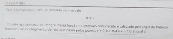 6 QUESTÃO
Seja a função f(x)=sen(2x) definida no intervalo
0,pi /2
valor aproximado da integral dessa função no intervalo considerado e calculado pela regra do trapézio
fazendo uso do segmento de reta que passa pelos pontos x=0,x=pi /4 e x=pi /2 é igual a: