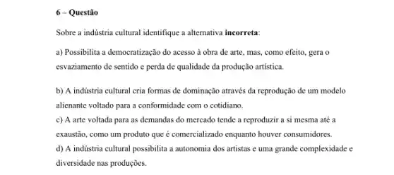 6 - Questão
Sobre a indústria cultural identifique a alternativa incorreta:
a) Possibilita a democratização do acesso à obra de arte, mas, como efeito, gera o
esvaziamento de sentido e perda de qualidade da produção artística.
b) A indústria cultural cria formas de dominação através da reprodução de um modelo
alienante voltado para a conformidade com o cotidiano.
c) A arte voltada para as demandas do mercado tende a reproduzir a si mesma até a
exaustão, como um produto que é comercializado enquanto houver consumidores.
d) A indústria cultural possibilita a autonomia dos artistas e uma grande complexidade e
diversidade nas produções.