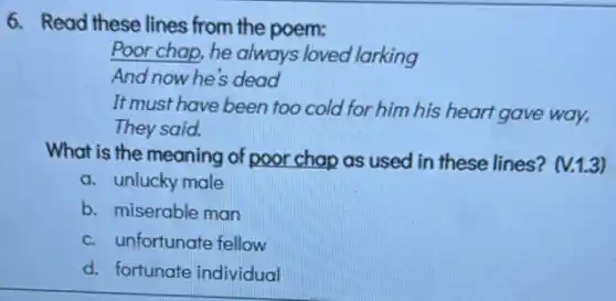 6. Read these lines from the poem:
Poor chap, he always loved larking
And now he's dead
It must have been too cold for him his heart gave way,
They said.
What is the meaning of poor chap as used in these lines?(V.1.3)
a. unlucky male
b. miserable man
c. unfortunate fellow
d. fortunate individual