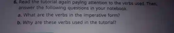 6 . Read the tutorial again paying attention to the verbs used . Then,
answer the following questions in your notebook.
a . What are the verbs in the imperative form?
b . Why are these verbs used in the tutorial?