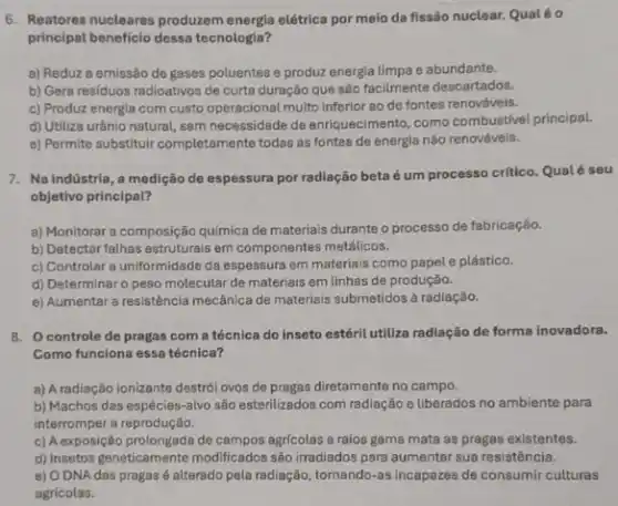 6. Reatores nucleares produzem energia elétrica por meio da fissão nuclear. Qualéo
principal beneficio dessa tecnologia?
a) Reduz a emissão de gases poluentes e produz energia limpa e abundante.
b) Gera residuos radioativos de curta duração que são facilmente descartados.
c) Produz energia com custo operacional multo inferior ao de fontes renováveis.
d) Utiliza urânio natural sem necessidade de enriquecimento como combustivel principal.
e) Permite substituir completamente todas as fontes de energia não renováveis.
7. Na indústria, a medição de espessura por radiação beta é um processo critico. Qualé seu
objetivo principal?
a) Monitorar a composição quimica de materiais durante o processo de fabricação.
b) Detectar fathas estruturais em componentes metálicos.
c) Controlar a uniformidade da espessura em materiais como papel e plástico.
d) Determinar o peso molecular de materiais em linhas de produção.
e) Aumentar a resistência mecânica de materials submetidos à radiação.
8. Ocontrole de pragas com a técnica do inseto estéril utiliza radiação de forma inovadora.
Como funciona essa técnica?
a) A radiação ionizante destrói ovos de pragas diretamente no campo.
b) Machos das espécies -alvo são esterilizados com radiação e liberados no ambiente para
interromper a reprodução.
c) A exposição prolongada de agricolas a raios gama mata as pragas existentes.
d) Insetos geneticamente modificados são irradiados para aumentar sua resistência.
e) O DNA das pragas é alterado pela radiação, tornando-as incapazes de consumir culturas
agricolas.