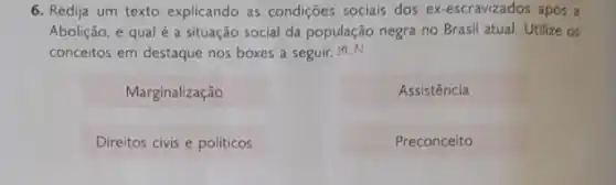 6. Redija um texto explicando as condições socials dos ex-escravizados após a
Abolição, e qual é a situação social da população negra no Brasil atual. Utilize os
conceitos em destaque nos boxes a seguir, 50LA
Marginalização
Assistência
Direitos civis e politicos
Preconceito